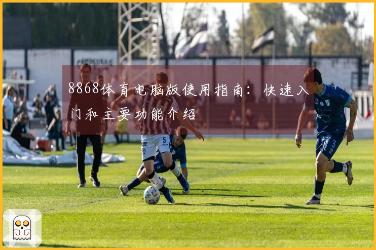 8868体育电脑版使用指南：快速入门和主要功能介绍